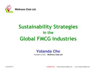 Wellness Club Ltd.




                    Sustainability Strategies
                                           in the
                     Global FMCG Industries

                                   Yolanda Che
                                   Y l d Ch
                                 Founder & CEO, Wellness Club Ltd




copyright 2011                                 Yolanda Che :: info@wellnessclubhk.com :: www.wellnessclubhk.com
 
