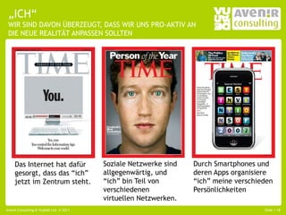 „ICH“
 WIR SIND DAVON ÜBERZEUGT, DASS WIR UNS PRO-AKTIV AN
 DIE NEUE REALITÄT ANPASSEN SOLLTEN




     Das Internet hat dafür              Soziale Netzwerke sind   Durch Smartphones und
     gesorgt, dass das “ich”             allgegenwärtig, und      deren Apps organisiere
     jetzt im Zentrum steht.             “ich” bin Teil von       “ich” meine verschieden
                                         verschiedenen            Persönlichkeiten
                                         virtuellen Netzwerken.
Avenir Consulting & Vujàdé Ltd. © 2011                                                Slide | 18
 