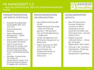 HR MANAGEMENT 2.0
 … NEUE ROLLENVERTEILUNG ÜBER DIE UNTERNEHMENSGRENZEN
 HINWEG

  PRODUKTINNOVATION                      PROZESSINNOVATION                SOZIALINNOVATION
  (HR-SERVICE-PORTFOLIO)                 (HR-ORGANISATION)                (MENSCH)

       Employer Branding über              Neue Rollenverteilung MA-       New HR Governance:
        Social Media (B2C wird               FK-HR:                           Formale Strukturen
        zum C2C)                             Selbstverantwortung steigt       verlieren an Wert /
       Social Community                     / Rolle der Führung              fliessende Grenzen
        Sourcing                             gewinnt / HR fokussiert          zwischen Formellen und
       Talent Relationship                  sich auf Prozessgestaltung       Informellen bzw. zwischen
        Management / Talent                  /-begleitung                     Arbeit/Privat
        Communities                         Vendor Management und           Etablierung einer
       Alumni Communities (z.B.             HR Outsourcing gewinnt an        «Mitmach-Kultur» (Vision
        Xing Gruppe Swisscom)                Bedeutung                        der lernenden
       Web 2.0 und Social                  Eigene Nutzung von Web           Organisation rückt näher)
        Networks für Lernen und              2.0 im HR fördern z.B.          Führung in der virtuellen
        Entwicklung einsetzen
        (Virtual Classroom,Wikis,            durch Einsatz von                Organisation, Förderung
        Foren, Social Bookmarking            Kollaborationstools zu           von «Shared und
        etc.)                                Innovationen (z.B.               Collaborative Leadership»
       Ständige «Connectivity»              Atizo.com)
        für Lernen im
        Unternehmen nutzen (z.B.
        Microlearning bei Migros,
        E-Nuggets bei Lufthansa)

Avenir Consulting & Vujàdé Ltd. © 2011                                                             Slide | 22
 
