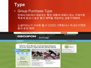 Type
• Group Purchase Type
 판매사이트에서 제공하는 특정 제품에 대해서 최소 구매수량
 목표에 달성시 높은 할인 혜택을 제공하는 공동구매형태

 소셜커머스가 이슈화 될 수 있었던 그루폰이나 국내의 티켓몬
 등의 운영 형태
 