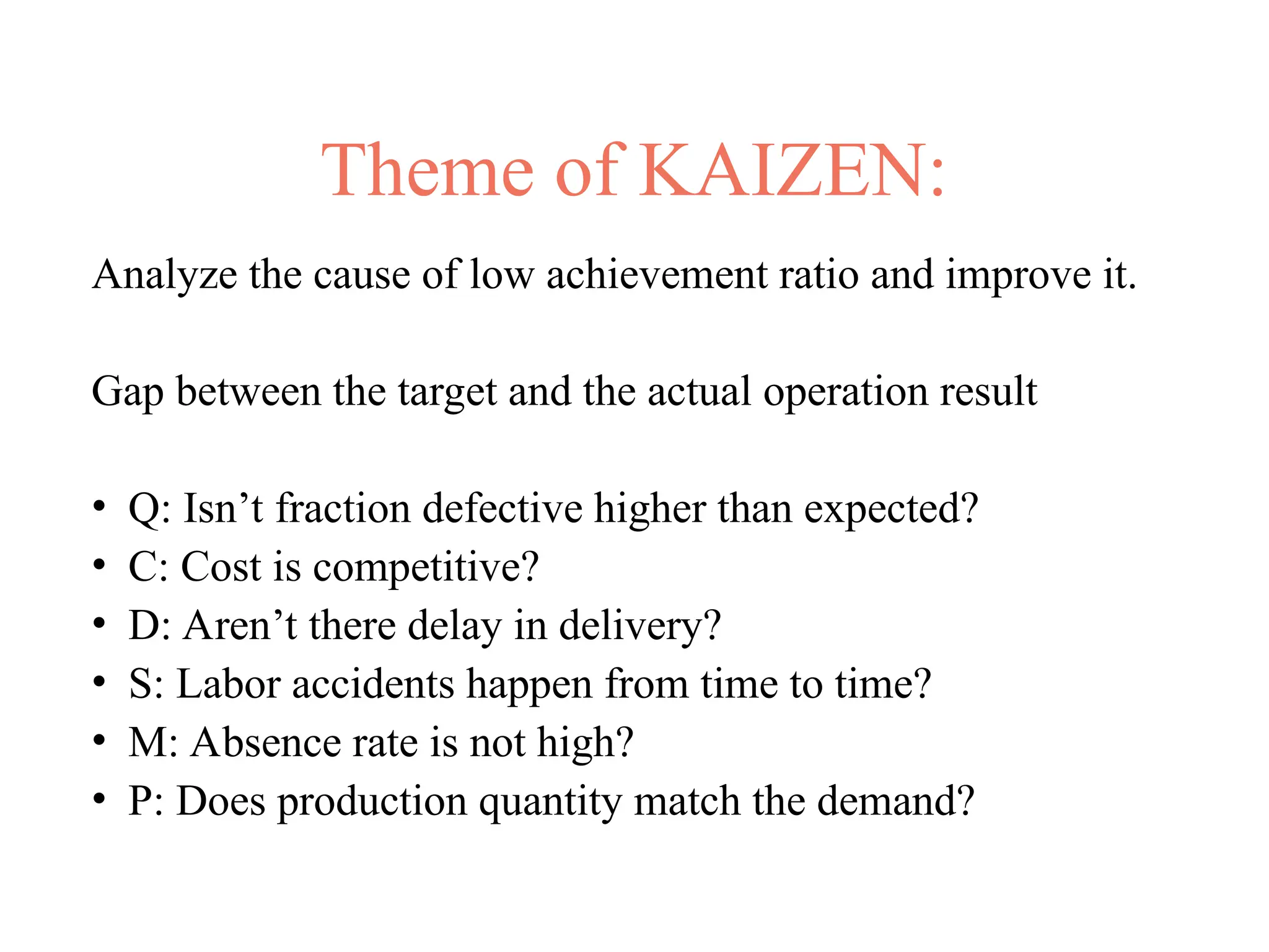 Theme of KAIZEN:
Analyze the cause of low achievement ratio and improve it.
Gap between the target and the actual operation result
• Q: Isn’t fraction defective higher than expected?
• C: Cost is competitive?
• D: Aren’t there delay in delivery?
• S: Labor accidents happen from time to time?
• M: Absence rate is not high?
• P: Does production quantity match the demand?
 