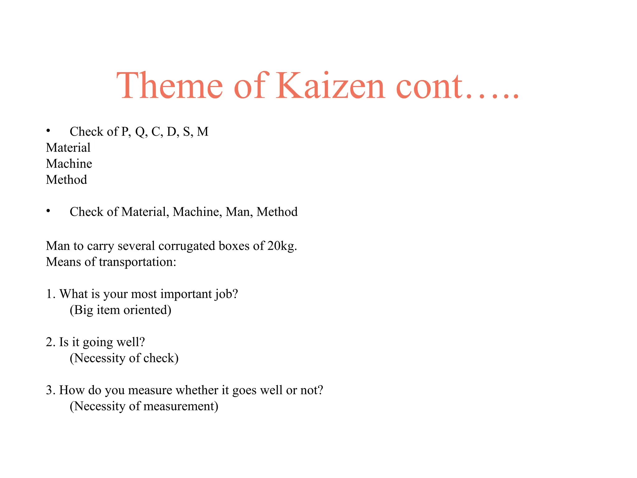 Theme of Kaizen cont…..
• Check of P, Q, C, D, S, M
Material
Machine
Method
• Check of Material, Machine, Man, Method
Man to carry several corrugated boxes of 20kg.
Means of transportation:
1. What is your most important job?
(Big item oriented)
2. Is it going well?
(Necessity of check)
3. How do you measure whether it goes well or not?
(Necessity of measurement)
 