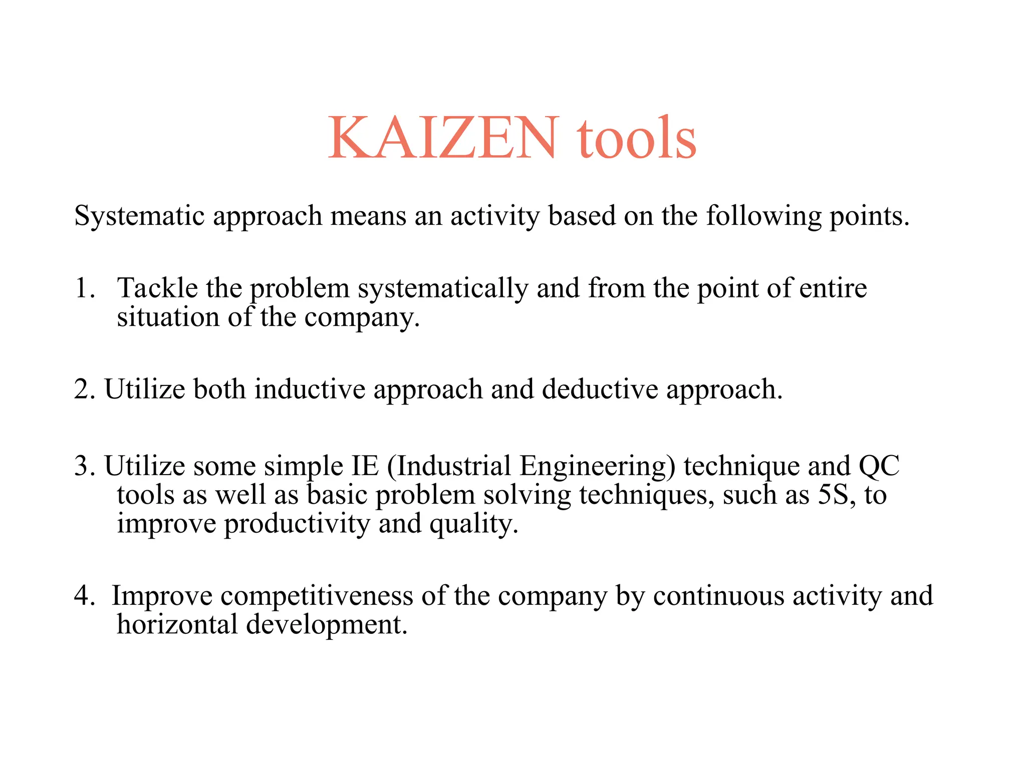 KAIZEN tools
Systematic approach means an activity based on the following points.
1. Tackle the problem systematically and from the point of entire
situation of the company.
2. Utilize both inductive approach and deductive approach.
3. Utilize some simple IE (Industrial Engineering) technique and QC
tools as well as basic problem solving techniques, such as 5S, to
improve productivity and quality.
4. Improve competitiveness of the company by continuous activity and
horizontal development.
 