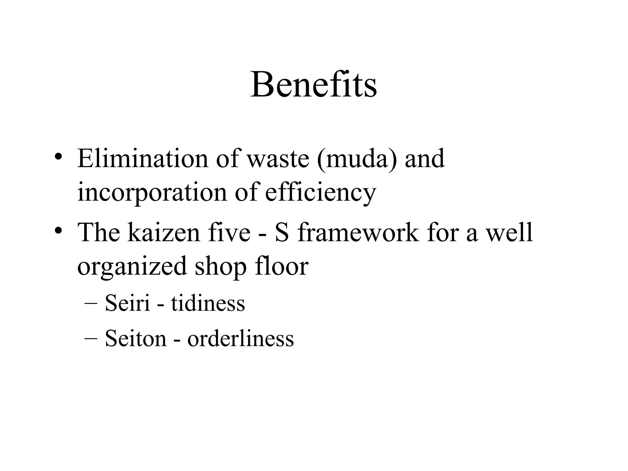 Benefits
• Elimination of waste (muda) and
incorporation of efficiency
• The kaizen five - S framework for a well
organized shop floor
– Seiri - tidiness
– Seiton - orderliness
 