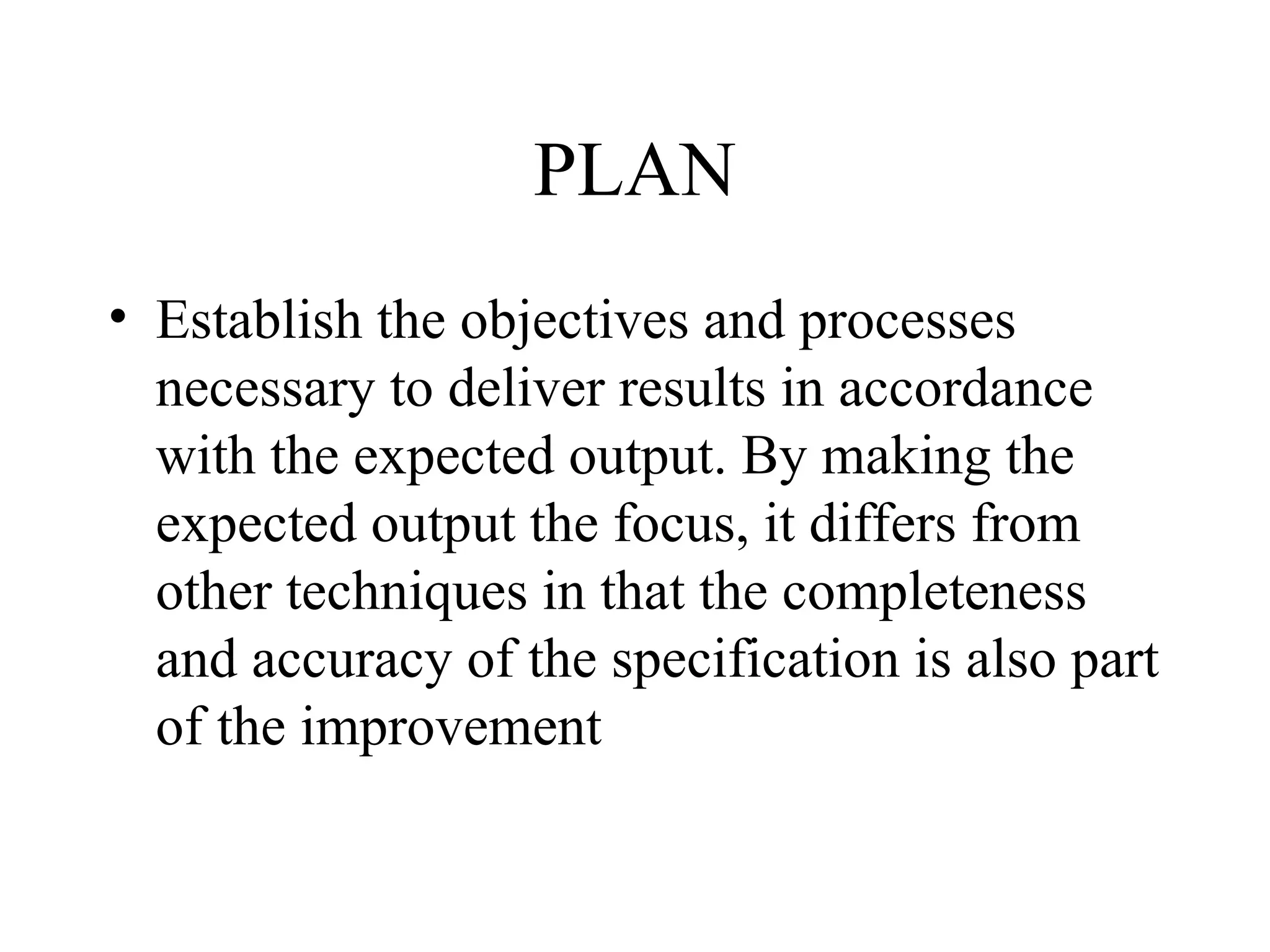 PLAN
• Establish the objectives and processes
necessary to deliver results in accordance
with the expected output. By making the
expected output the focus, it differs from
other techniques in that the completeness
and accuracy of the specification is also part
of the improvement
 