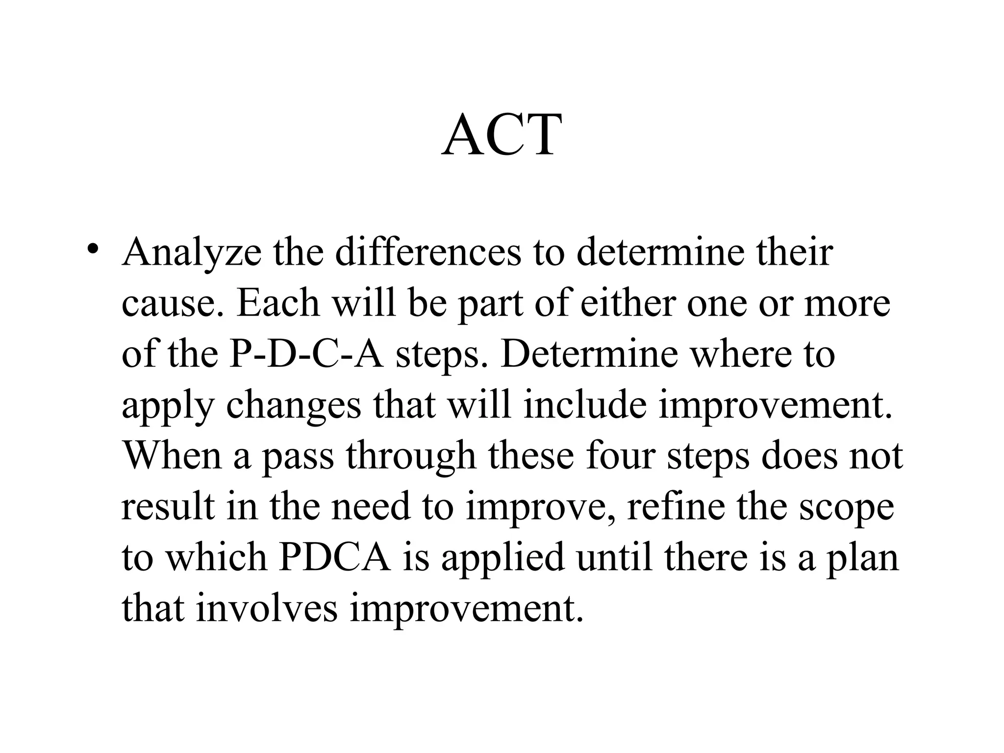ACT
• Analyze the differences to determine their
cause. Each will be part of either one or more
of the P-D-C-A steps. Determine where to
apply changes that will include improvement.
When a pass through these four steps does not
result in the need to improve, refine the scope
to which PDCA is applied until there is a plan
that involves improvement.
 