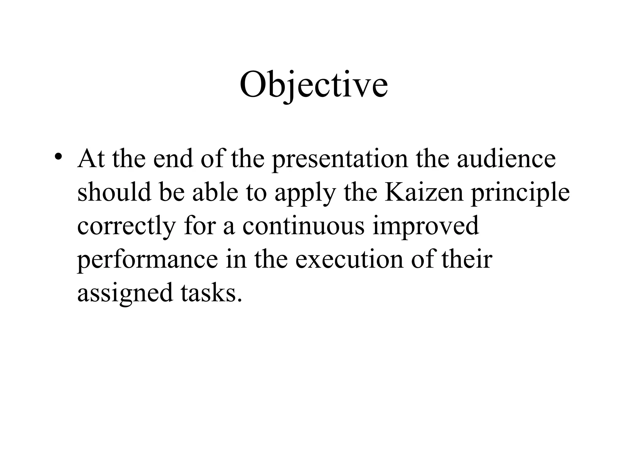 Objective
• At the end of the presentation the audience
should be able to apply the Kaizen principle
correctly for a continuous improved
performance in the execution of their
assigned tasks.
 
