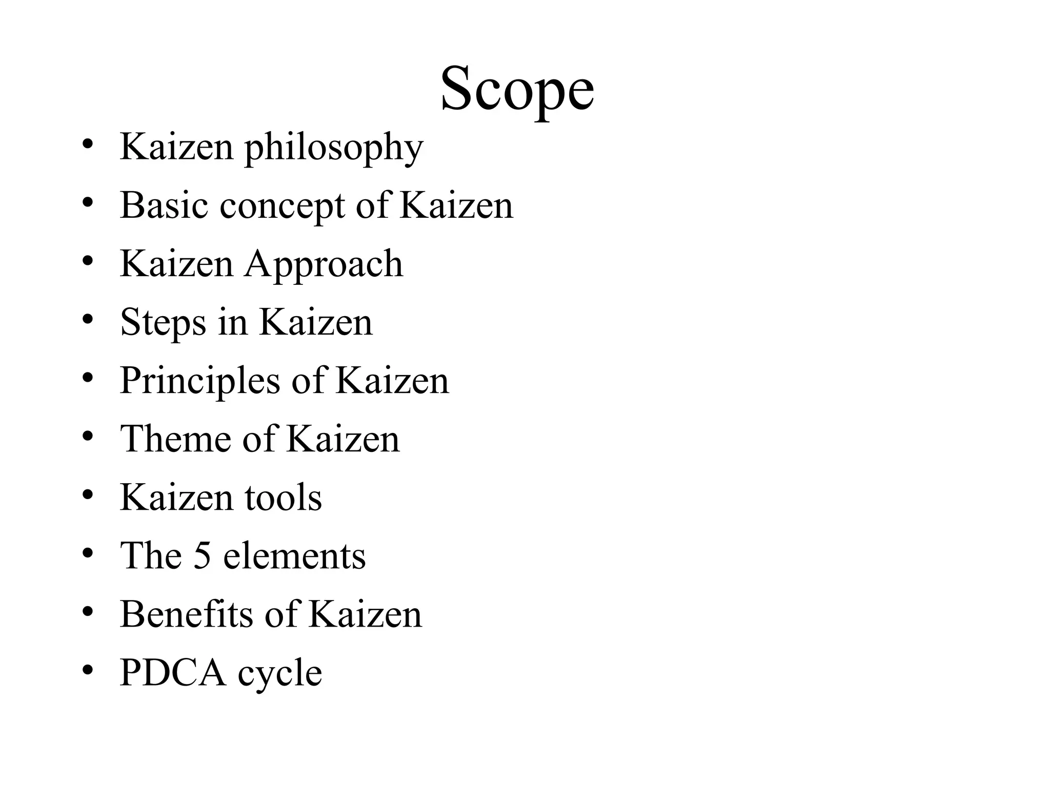 Scope
• Kaizen philosophy
• Basic concept of Kaizen
• Kaizen Approach
• Steps in Kaizen
• Principles of Kaizen
• Theme of Kaizen
• Kaizen tools
• The 5 elements
• Benefits of Kaizen
• PDCA cycle
 