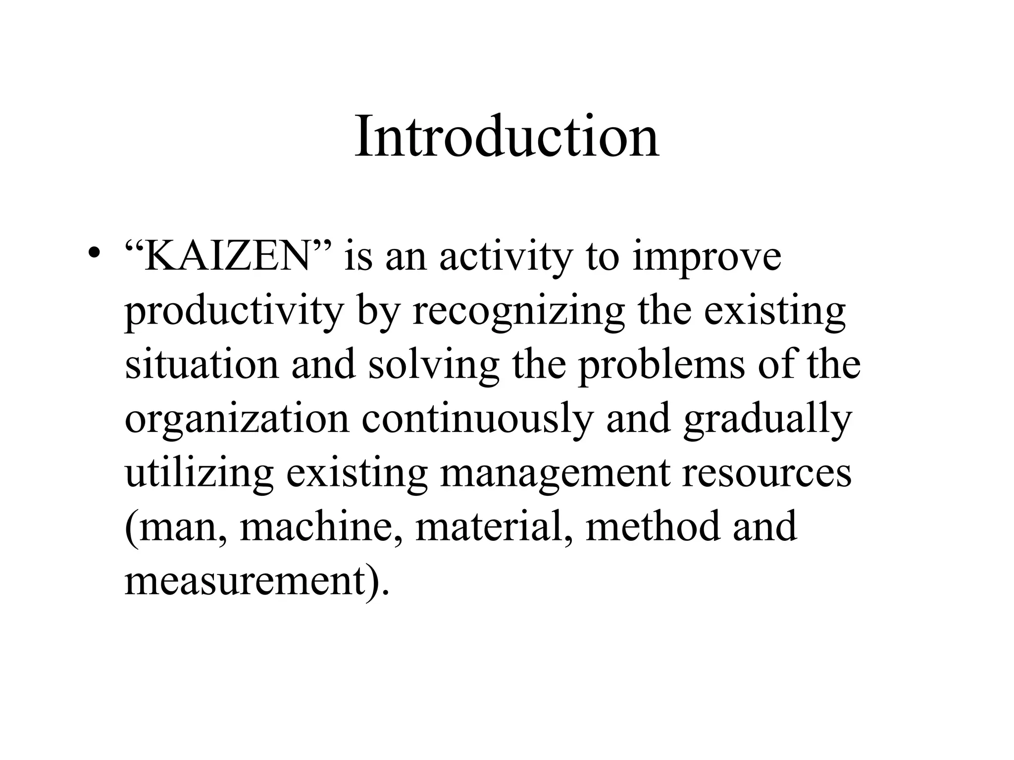 Introduction
• “KAIZEN” is an activity to improve
productivity by recognizing the existing
situation and solving the problems of the
organization continuously and gradually
utilizing existing management resources
(man, machine, material, method and
measurement).
 