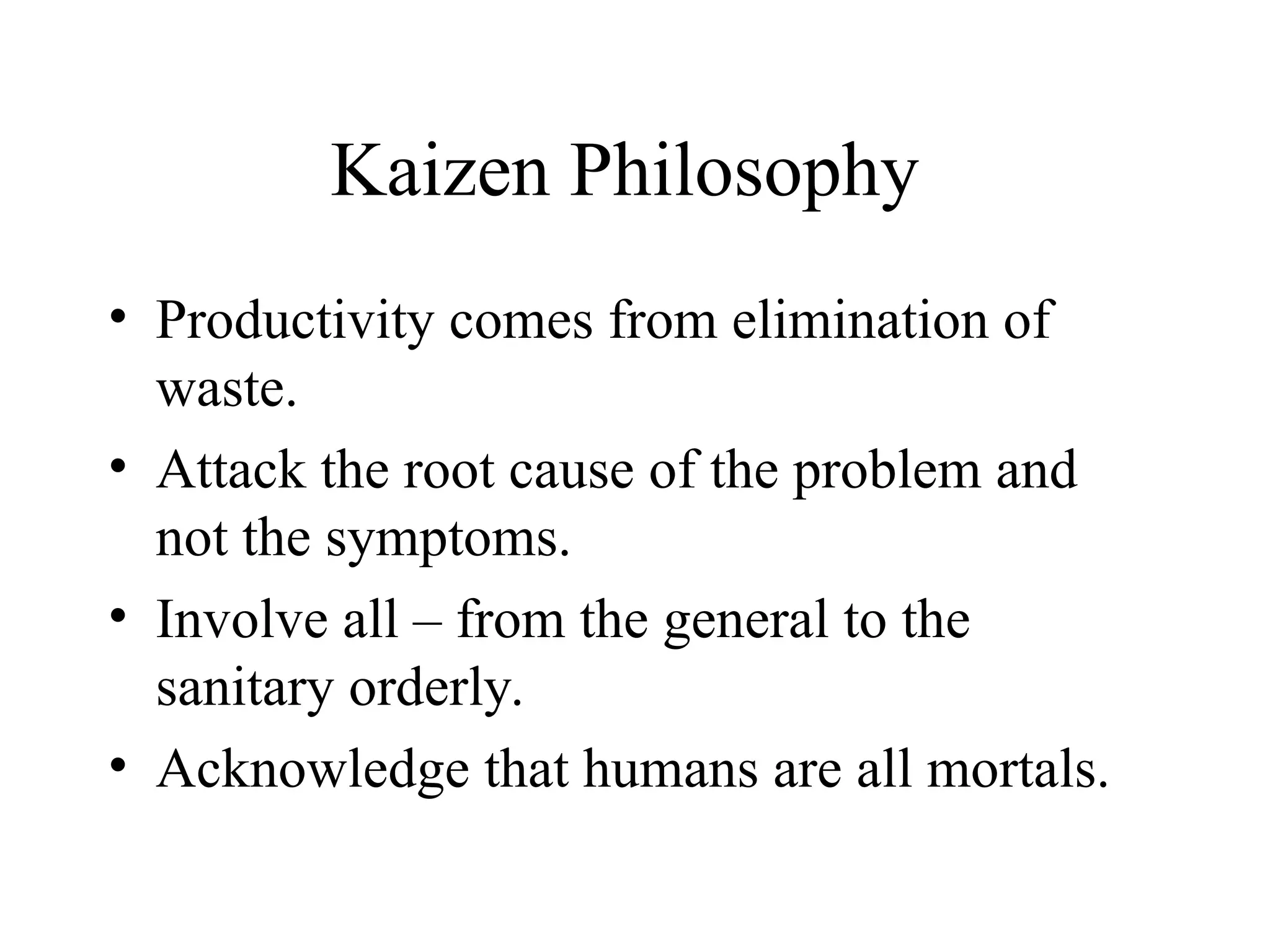 Kaizen Philosophy
• Productivity comes from elimination of
waste.
• Attack the root cause of the problem and
not the symptoms.
• Involve all – from the general to the
sanitary orderly.
• Acknowledge that humans are all mortals.
 