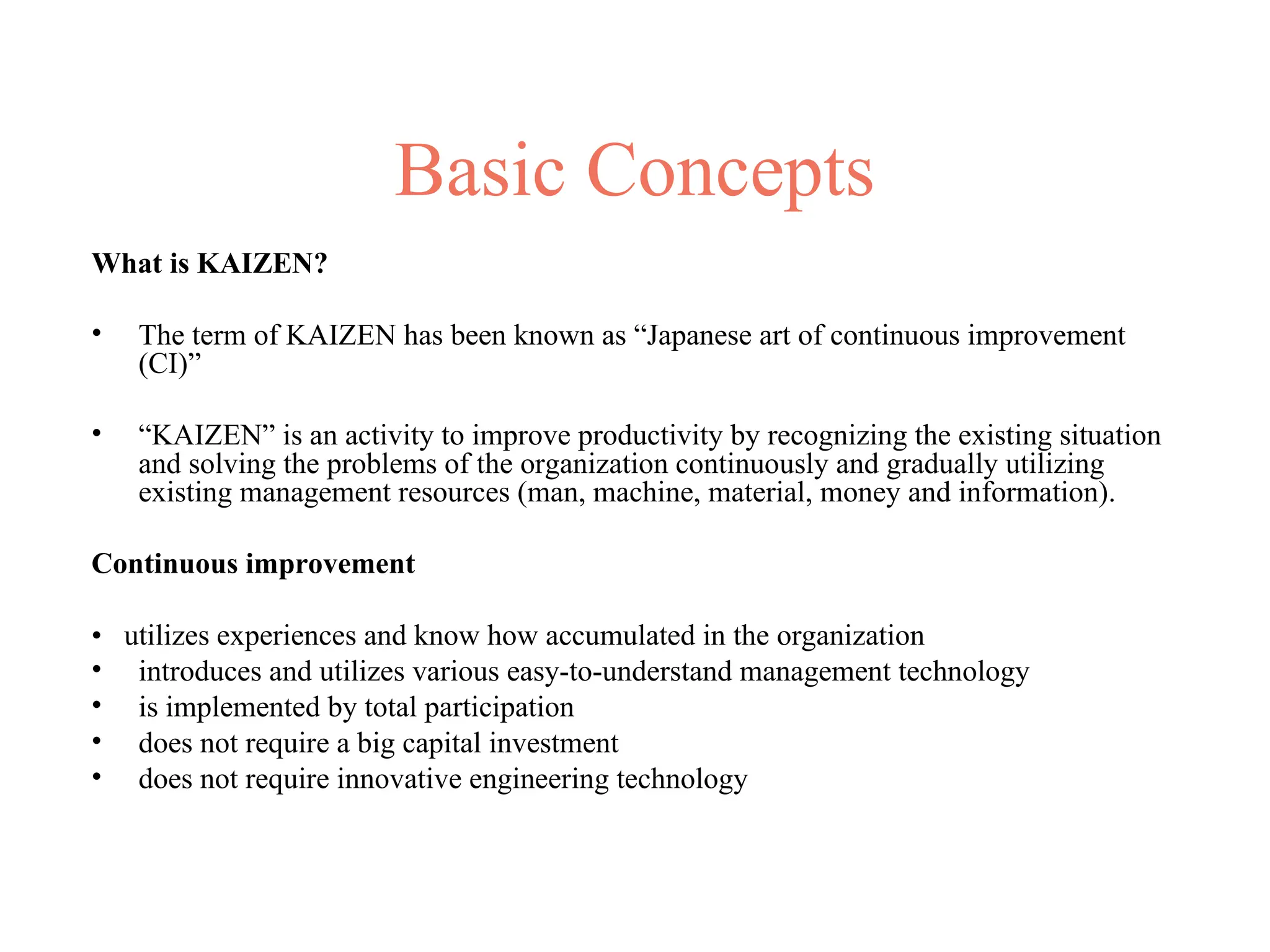 Basic Concepts
What is KAIZEN?
• The term of KAIZEN has been known as “Japanese art of continuous improvement
(CI)”
• “KAIZEN” is an activity to improve productivity by recognizing the existing situation
and solving the problems of the organization continuously and gradually utilizing
existing management resources (man, machine, material, money and information).
Continuous improvement
• utilizes experiences and know how accumulated in the organization
• introduces and utilizes various easy-to-understand management technology
• is implemented by total participation
• does not require a big capital investment
• does not require innovative engineering technology
 