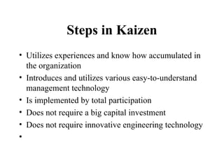Steps in Kaizen
• Utilizes experiences and know how accumulated in
the organization
• Introduces and utilizes various easy-to-understand
management technology
• Is implemented by total participation
• Does not require a big capital investment
• Does not require innovative engineering technology
•
 