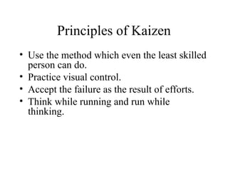 Principles of Kaizen
• Use the method which even the least skilled
person can do.
• Practice visual control.
• Accept the failure as the result of efforts.
• Think while running and run while
thinking.
 