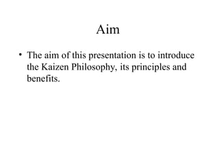 Aim
• The aim of this presentation is to introduce
the Kaizen Philosophy, its principles and
benefits.
 