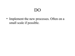 DO
• Implement the new processes. Often on a
small scale if possible.
 