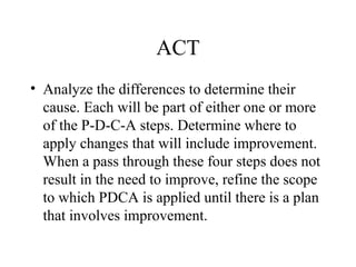 ACT
• Analyze the differences to determine their
cause. Each will be part of either one or more
of the P-D-C-A steps. Determine where to
apply changes that will include improvement.
When a pass through these four steps does not
result in the need to improve, refine the scope
to which PDCA is applied until there is a plan
that involves improvement.
 
