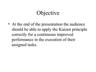 Objective
• At the end of the presentation the audience
should be able to apply the Kaizen principle
correctly for a continuous improved
performance in the execution of their
assigned tasks.
 