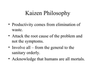 Kaizen Philosophy
• Productivity comes from elimination of
waste.
• Attack the root cause of the problem and
not the symptoms.
• Involve all – from the general to the
sanitary orderly.
• Acknowledge that humans are all mortals.
 