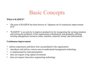 Basic Concepts
What is KAIZEN?
• The term of KAIZEN has been known as “Japanese art of continuous improvement
(CI)”
• “KAIZEN” is an activity to improve productivity by recognizing the existing situation
and solving the problems of the organization continuously and gradually utilizing
existing management resources (man, machine, material, money and information).
Continuous improvement
• utilizes experiences and know how accumulated in the organization
• introduces and utilizes various easy-to-understand management technology
• is implemented by total participation
• does not require a big capital investment
• does not require innovative engineering technology
 
