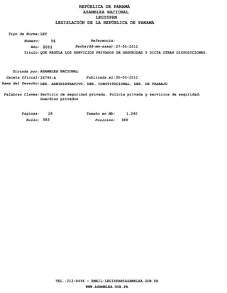 REPÚBLICA DE PANAMÁ
                                        ASAMBLEA NACIONAL
                                             LEGISPAN
                             LEGISLACIÓN DE LA REPÚBLICA DE PANAMÁ

   Tipo de Norma: LEY
          Número:        56                  Referencia:
             Año: 2011            Fecha(dd-mm-aaaa): 27-05-2011
          Titulo: QUE REGULA LOS SERVICIOS PRIVADOS DE SEGURIDAD Y DICTA OTRAS DISPOSICIONES.




    Dictada por: ASAMBLEA NACIONAL
  Gaceta Oficial: 26795-A                  Publicada el: 30-05-2011
Rama del Derecho: DER. ADMINISTRATIVO, DER. CONSTITUCIONAL, DER. DE TRABAJO

 Palabras Claves: Servicio de seguridad privada, Policía privada y servicios de seguridad,
                  Guardias privados


         Páginas:       28                 Tamaño en Mb:     1.240
           Rollo: 583                          Posición:   389




                              TEL.:212-8496 - EMAIL:LEGISPAN@ASAMBLEA.GOB.PA
                                           WWW.ASAMBLEA.GOB.PA
 