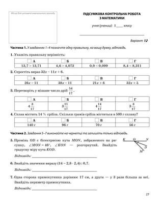 Місце для штампа навчального закладу ПІДСУМКОВА КОНТРОЛЬНА РОБОТА
З МАТЕМАТИКИ
учня (учениці) 5 ____ класу
______________________________________
Варіант 12
Частина 1. У завданнях 1–4 позначте одну правильну, на вашу думку, відповідь.
1. Укажіть правильну нерівність:
А Б В Г
13,7 > 13,71 4,6 > 4,073 0,9 < 0,099 8,4 < 8,311
2. Спростіть вираз 32x – 11x + 6.
А Б В Г
26x – 11 38x – 11 21x + 6 32x + 5
3. Перетворіть у мішане число дріб
17
54
.
А Б В Г
17
3
4
17
11
3
17
14
4
17
3
3
4. Сплав містить 14 % срібла. Скільки грамів срібла міститься в 500 г сплаву?
А Б В Г
140 г 96 г 70 г 56 г
Частина 2. Завдання 5–7 виконайте на чернетці та запишіть тільки відповідь.
5. Промінь OD є бісектрисою кута MON, зображеного на ри
сунку, ∠MON = 46°, ∠KON — розгорнутий. Знайдіть
градусну міру кута KOD.
Відповідь: _________________________________
6. Знайдіть значення виразу (14 – 2,8 ⋅ 2,4) : 0,7.
Відповідь: _________________________________
7. Одна сторона прямокутника дорівнює 17 см, а друга — у 3 рази більша за неї.
Знайдіть периметр прямокутника.
Відповідь: _________________________________
O
M
NK
D
27
 