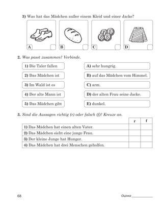 68 Оцінка 
3) Was hat das Mädchen außer einem Kleid und einer Jacke?
A B C D
2.	Was passt zusammen? Verbinde.
5) Das Mädchen gibt
4) Der alte Mann ist
3) Im Wald ist es
2) Das Mädchen ist
1) Die Taler fallen
E) dunkel.
D) der alten Frau seine Jacke.
C) arm.
B) auf das Mädchen vom Himmel.
A) sehr hungrig.
3.	Sind die Aussagen richtig (r) oder falsch (f)? Kreuze an.
r f
1)	Das Mädchen hat einen alten Vater.
2)	Das Mädchen sieht eine junge Frau.
3)	Der kleine Junge hat Hunger.
4) Das Mädchen hat drei Menschen geholfen.
 