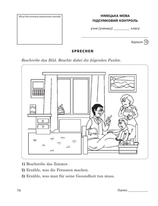 74 Оцінка 
Місце для штампу навчального закладу НімецЬКа мова
Підсумковий контроль
учня (учениці)       класу

Варіант 10
SPRECHEN
	 Beschreibe das Bild. Beachte dabei die folgenden Punkte.
1) Beschreibe das Zimmer.
2) Erzähle, was die Personen machen.
3) Erzähle, was man für seine Gesundheit tun muss.
 