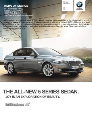 The all-new
                                                                    BMW
                                                                    Series Sedan


BMW of Macon                                                       i
111 Riverside Pkwy                                                 i
                                                                   i
                                                                                      The Ultimate
                                                                                    Driving Machine®
Macon, GA 31210
(866) 258-1151
http://www.bmwofmacon.com/

 We can help you find just what your looking for and provide you with the right information to put
you in the seat you need to be in. We believe in riding with style here at BMW of Macon and want
to make you a part of our beliefs! Browse our website for amazing specials and also find that we
have great financing deals to serve the Macon and Atlanta Georgia area. Check out all of the
services we provide to you.




THE ALL-NEW  SERIES SEDAN.
  JOY IS AN EXPLORATION OF BEAUTY.

  BMW EfficientDynamics
  Less emissions. More driving pleasure.
 