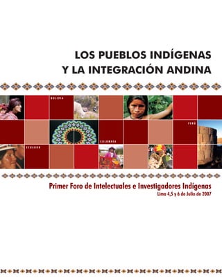 LOS PUEBLOS INDÍGENAS
                Y LA INTEGRACIÓN ANDINA

          BOLIVIA




                                                              PERÚ




                           COLOMBIA

ECUADOR




          Primer Foro de Intelectuales e Investigadores Indígenas
                                              Lima 4,5 y 6 de Julio de 2007
 