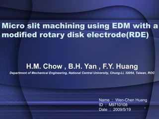 Micro slit machining using EDM with a
modified rotary disk electrode(RDE)



           H.M. Chow , B.H. Yan , F.Y. Huang
 Department of Mechanical Engineering, National Central University, Chung-Li, 32054, Taiwan, ROC




                                                           Name ： Wen-Chen Huang
                                                           ID ： M9710108
                                                           Date ： 2009/5/19
                                                                               1
 