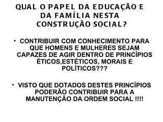 QUA L O P A P E L D A E D UCA ÇÃ O E
       D A F A M Í L I A NE ST A
      CONST R UÇÃ O SOCI A L ?

• CONTRIBUIR COM CONHECIMENTO PARA
    QUE HOMENS E MULHERES SEJAM
 CAPAZES DE AGIR DENTRO DE PRINCÍPIOS
      ÉTICOS,ESTÉTICOS, MORAIS E
             POLÍTICOS???

• VISTO QUE DOTADOS DESTES PRINCÍPIOS
       PODERÃO CONTRIBUIR PARA A
    MANUTENÇÃO DA ORDEM SOCIAL !!!!
 