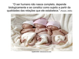 “O ser humano não nasce completo, depende
 biologicamente e se constitui como sujeito a partir da
qualidades das relações que ele estabelece.” (Parolin, 2005)
 