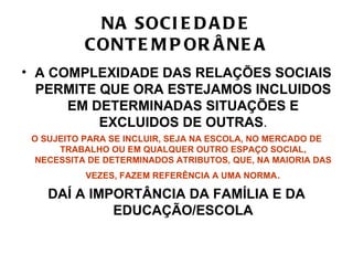 NA SOCI E D A D E
           CONT E M P OR Â NE A
• A COMPLEXIDADE DAS RELAÇÕES SOCIAIS
  PERMITE QUE ORA ESTEJAMOS INCLUIDOS
      EM DETERMINADAS SITUAÇÕES E
          EXCLUIDOS DE OUTRAS.
 O SUJEITO PARA SE INCLUIR, SEJA NA ESCOLA, NO MERCADO DE
      TRABALHO OU EM QUALQUER OUTRO ESPAÇO SOCIAL,
  NECESSITA DE DETERMINADOS ATRIBUTOS, QUE, NA MAIORIA DAS
           VEZES, FAZEM REFERÊNCIA A UMA NORMA.

    DAÍ A IMPORTÂNCIA DA FAMÍLIA E DA
             EDUCAÇÃO/ESCOLA
 