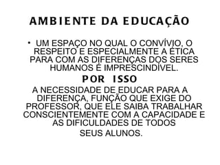 A M B I E NT E D A E D UCA ÇÃ O
• UM ESPAÇO NO QUAL O CONVÍVIO, O
  RESPEITO E ESPECIALMENTE A ÉTICA
 PARA COM AS DIFERENÇAS DOS SERES
     HUMANOS É IMPRESCINDÍVEL.
           P OR I SSO
 A NECESSIDADE DE EDUCAR PARA A
  DIFERENÇA, FUNÇÃO QUE EXIGE DO
PROFESSOR, QUE ELE SAIBA TRABALHAR
CONSCIENTEMENTE COM A CAPACIDADE E
     AS DIFICULDADES DE TODOS
           SEUS ALUNOS.
 