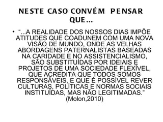 NE ST E CA SO CONV É M P E NSA R
               QUE ...
• “...A REALIDADE DOS NOSSOS DIAS IMPÕE
 ATITUDES QUE COADUNEM COM UMA NOVA
      VISÃO DE MUNDO, ONDE AS VELHAS
  ABORDAGENS PATERNALISTAS BASEADAS
    NA CARIDADE E NO ASSISTENCIALISMO,
        SÃO SUBSTITUÍDAS POR IDEIAIS E
  PROJETOS DE UMA SOCIEDADE FLEXÍVEL,
       QUE ACREDITA QUE TODOS SOMOS
  RESPONSÁVEIS, E QUE É POSSÍVEL REVER
  CULTURAS, POLÍTICAS E NORMAS SOCIAIS
     INSTITUÍDAS, MAS NÃO LEGITIMADAS.”
                 (Molon,2010)
 