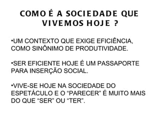 COM O É A SOCI E D A D E QUE
      V I V E M OS H OJ E ?

•UM CONTEXTO QUE EXIGE EFICIÊNCIA,
COMO SINÔNIMO DE PRODUTIVIDADE.

•SER EFICIENTE HOJE É UM PASSAPORTE
PARA INSERÇÃO SOCIAL.

•VIVE-SE HOJE NA SOCIEDADE DO
ESPETÁCULO E O “PARECER” É MUITO MAIS
DO QUE “SER” OU “TER”.
 