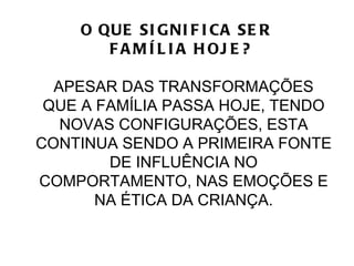 O QUE SI G NI F I CA SE R
       F A M Í L I A H OJ E ?

  APESAR DAS TRANSFORMAÇÕES
 QUE A FAMÍLIA PASSA HOJE, TENDO
   NOVAS CONFIGURAÇÕES, ESTA
CONTINUA SENDO A PRIMEIRA FONTE
        DE INFLUÊNCIA NO
COMPORTAMENTO, NAS EMOÇÕES E
       NA ÉTICA DA CRIANÇA.
 