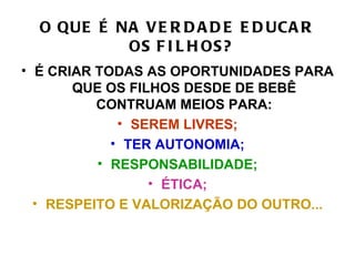 O QUE É NA V E R D A D E E D UCA R
           OS F I L H OS?
• É CRIAR TODAS AS OPORTUNIDADES PARA
       QUE OS FILHOS DESDE DE BEBÊ
          CONTRUAM MEIOS PARA:
             • SEREM LIVRES;
            • TER AUTONOMIA;
          • RESPONSABILIDADE;
                 • ÉTICA;
  • RESPEITO E VALORIZAÇÃO DO OUTRO...
 