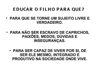 E D UCA R O F I L H O P A R A QUE ?

• PARA QUE SE TORNE UM SUJEITO LIVRE E
              VERDADEIRO.

• PARA NÃO SER ESCRAVO DE CAPRICHOS,
       PAIXÕES, MEDOS, DÚVIDAS E
            INSEGURANÇAS.

 • PARA SER CAPAZ DE VIVER POR SI, DE
      SER ELE MESMO, INTEGRADO E
   PRODUTIVO NA SOCIEDADE ONDE VIVE.
 