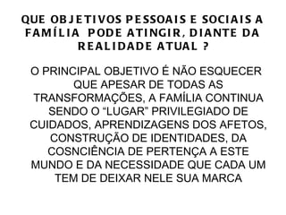 QUE OB J E T I V OS P E SSOA I S E SOCI A I S A
F A M Í L I A P OD E A T I NG I R , D I A NT E D A
             R E A L I D A D E A T UA L ?

 O PRINCIPAL OBJETIVO É NÃO ESQUECER
        QUE APESAR DE TODAS AS
 TRANSFORMAÇÕES, A FAMÍLIA CONTINUA
    SENDO O “LUGAR” PRIVILEGIADO DE
 CUIDADOS, APRENDIZAGENS DOS AFETOS,
    CONSTRUÇÃO DE IDENTIDADES, DA
    COSNCIÊNCIA DE PERTENÇA A ESTE
 MUNDO E DA NECESSIDADE QUE CADA UM
     TEM DE DEIXAR NELE SUA MARCA
 