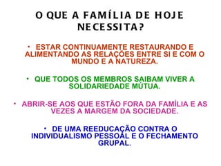 O QUE A F A M Í L I A D E H OJ E
            NE CE SSI T A ?
  • ESTAR CONTINUAMENTE RESTAURANDO E
  ALIMENTANDO AS RELAÇÕES ENTRE SI E COM O
            MUNDO E A NATUREZA.

  • QUE TODOS OS MEMBROS SAIBAM VIVER A
           SOLIDARIEDADE MÚTUA.

• ABRIR-SE AOS QUE ESTÃO FORA DA FAMÍLIA E AS
         VEZES A MARGEM DA SOCIEDADE.

       • DE UMA REEDUCAÇÃO CONTRA O
    INDIVIDUALISMO PESSOAL E O FECHAMENTO
                    GRUPAL.
 