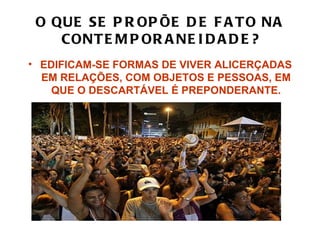 O QUE SE P R OP ÕE D E F A T O NA
    CONT E M P OR A NE I D A D E ?
• EDIFICAM-SE FORMAS DE VIVER ALICERÇADAS
  EM RELAÇÕES, COM OBJETOS E PESSOAS, EM
    QUE O DESCARTÁVEL É PREPONDERANTE.
 