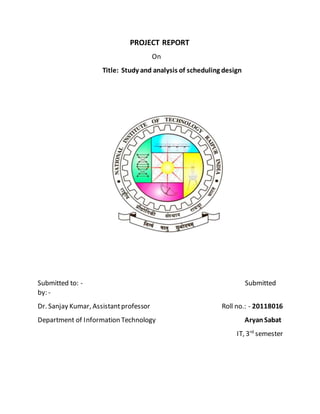 PROJECT REPORT
On
Title: Study and analysis of scheduling design
Submitted to: - Submitted
by: -
Dr. Sanjay Kumar, Assistantprofessor Roll no.: - 20118016
Department of Information Technology AryanSabat
IT, 3rd
semester
 