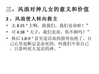 三，风浪对神儿女的意义和价值 2 ，风浪使人转向救主 •   太 8:25 “ 主啊，救我们，我们丧命啦！” •   可 4:38  “ 夫子，我们丧命，你不顾吗？” •   林后 1:8-9 “ 甚至连活命的指望也绝了，自己心里也断定是必死的，叫我们不靠自己，只靠叫死人复活的神。” 
