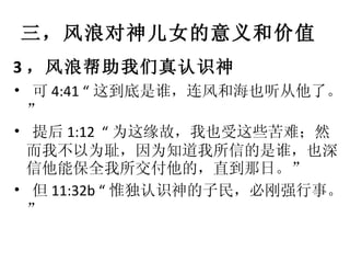 三，风浪对神儿女的意义和价值 3 ，风浪帮助我们真认识神 •   可 4:41 “ 这到底是谁，连风和海也听从他了。” •   提后 1:12  “ 为这缘故，我也受这些苦难；然而我不以为耻，因为知道我所信的是谁，也深信他能保全我所交付他的，直到那日。” •   但 11:32b “ 惟独认识神的子民，必刚强行事。” 