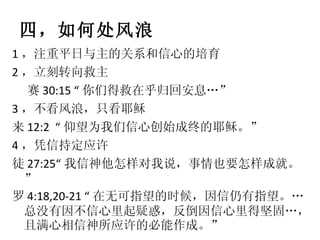 四，如何处风浪 1 ，注重平日与主的关系和信心的培育 2 ，立刻转向救主 赛 30:15 “ 你们得救在乎归回安息…” 3 ，不看风浪，只看耶稣 来 12:2  “ 仰望为我们信心创始成终的耶稣。” 4 ，凭信持定应许  徒 27:25“ 我信神他怎样对我说，事情也要怎样成就。”  罗 4:18,20-21 “ 在无可指望的时候，因信仍有指望。…总没有因不信心里起疑惑，反倒因信心里得坚固…，且满心相信神所应许的必能作成。” 