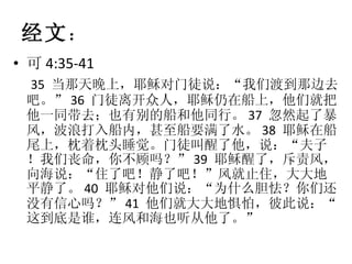 经文 ： 可 4:35-41 35  当那天晚上，耶稣对门徒说：“我们渡到那边去吧。” 36  门徒离开众人，耶稣仍在船上，他们就把他一同带去；也有别的船和他同行。 37  忽然起了暴风，波浪打入船内，甚至船要满了水。 38  耶稣在船尾上，枕着枕头睡觉。门徒叫醒了他，说：“夫子！我们丧命，你不顾吗？” 39  耶稣醒了，斥责风，向海说：“住了吧！静了吧！”风就止住，大大地平静了。 40  耶稣对他们说：“为什么胆怯？你们还没有信心吗？” 41  他们就大大地惧怕，彼此说：“这到底是谁，连风和海也听从他了。” 