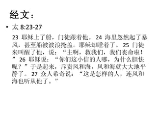 经文 ： 太 8:23-27 23  耶稣上了船，门徒跟着他。 24  海里忽然起了暴风，甚至船被波浪掩盖。耶稣却睡着了。 25  门徒来叫醒了他，说：“主啊，救我们，我们丧命啦！” 26  耶稣说：“你们这小信的人哪，为什么胆怯呢？”于是起来，斥责风和海，风和海就大大地平静了。 27  众人希奇说：“这是怎样的人，连风和海也听从他了。” 