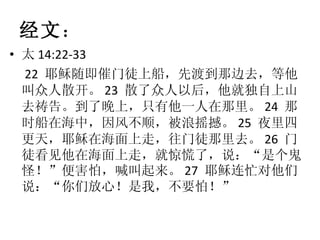 经文 ： 太 14:22-33 22  耶稣随即催门徒上船，先渡到那边去，等他叫众人散开。 23  散了众人以后，他就独自上山去祷告。到了晚上，只有他一人在那里。 24  那时船在海中，因风不顺，被浪摇撼。 25  夜里四更天，耶稣在海面上走，往门徒那里去。 26  门徒看见他在海面上走，就惊慌了，说：“是个鬼怪！”便害怕，喊叫起来。 27  耶稣连忙对他们说：“你们放心！是我，不要怕！” 