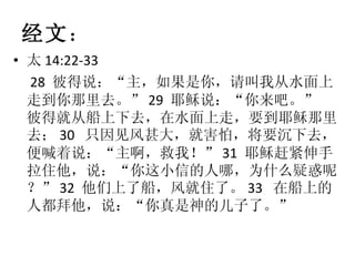 经文 ： 太 14:22-33 28  彼得说：“主，如果是你，请叫我从水面上走到你那里去。” 29  耶稣说：“你来吧。” 彼得就从船上下去，在水面上走，要到耶稣那里去； 30  只因见风甚大，就害怕，将要沉下去，便喊着说：“主啊，救我！” 31  耶稣赶紧伸手拉住他，说：“你这小信的人哪，为什么疑惑呢？” 32  他们上了船，风就住了。 33  在船上的人都拜他，说：“你真是神的儿子了。” 